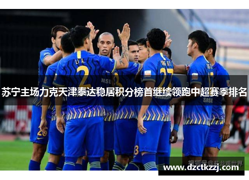 苏宁主场力克天津泰达稳居积分榜首继续领跑中超赛季排名