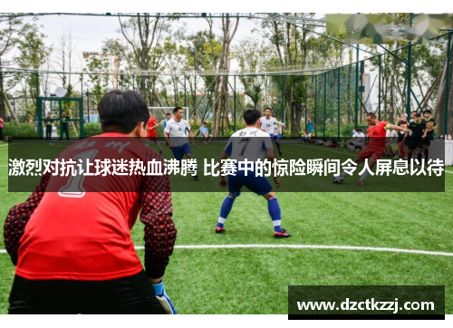 激烈对抗让球迷热血沸腾 比赛中的惊险瞬间令人屏息以待